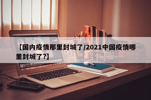 【国内疫情那里封城了/2021中国疫情哪里封城了?】
