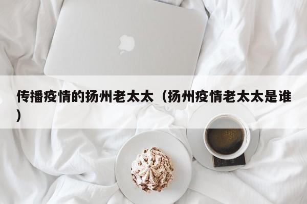传播疫情的扬州老太太(扬州疫情老太太是谁)
