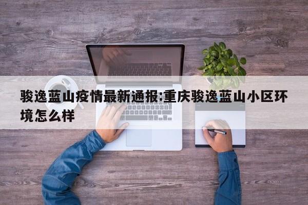 骏逸蓝山疫情最新通报:重庆骏逸蓝山小区环境怎么样