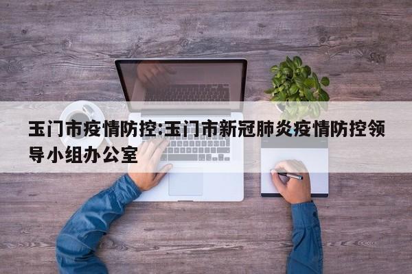 玉门市疫情防控:玉门市新冠肺炎疫情防控领导小组办公室