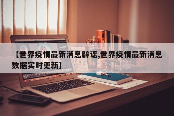 【世界疫情最新消息辟谣,世界疫情最新消息数据实时更新】