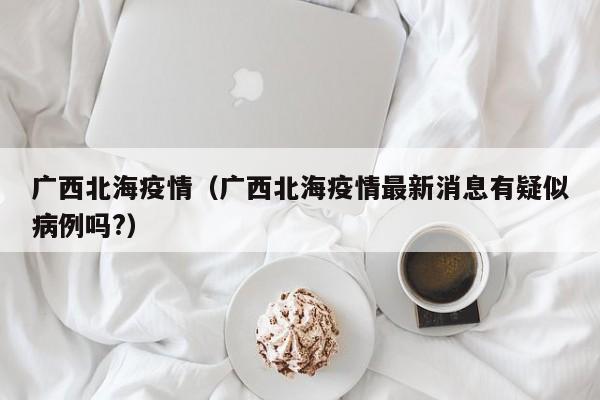 广西北海疫情(广西北海疫情最新消息有疑似病例吗?)