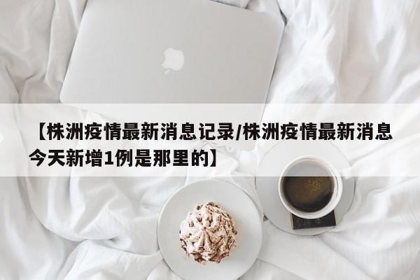 【株洲疫情最新消息记录/株洲疫情最新消息今天新增1例是那里的】