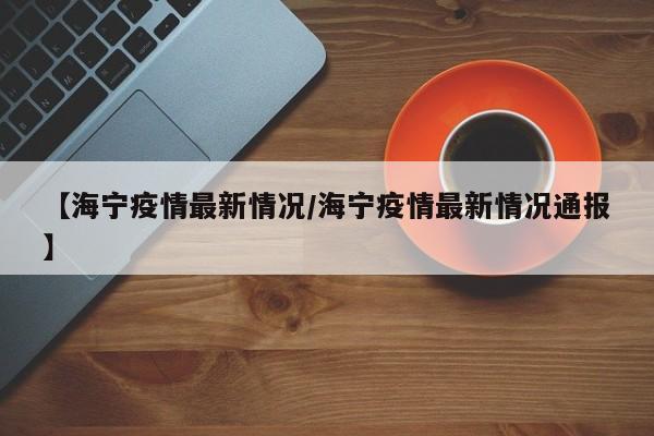 【海宁疫情最新情况/海宁疫情最新情况通报】