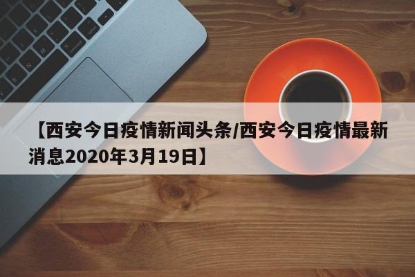 【西安今日疫情新闻头条/西安今日疫情最新消息2020年3月19日】