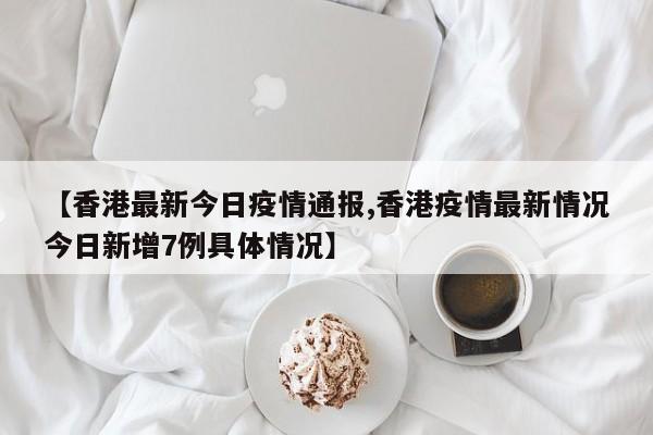 【香港最新今日疫情通报,香港疫情最新情况今日新增7例具体情况】