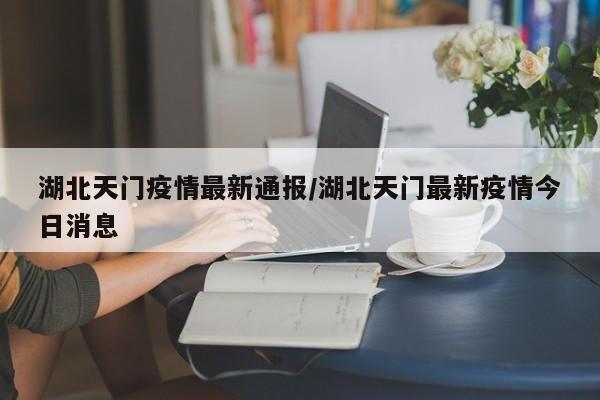 湖北天门疫情最新通报/湖北天门最新疫情今日消息