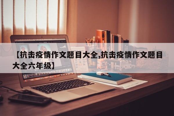 【抗击疫情作文题目大全,抗击疫情作文题目大全六年级】