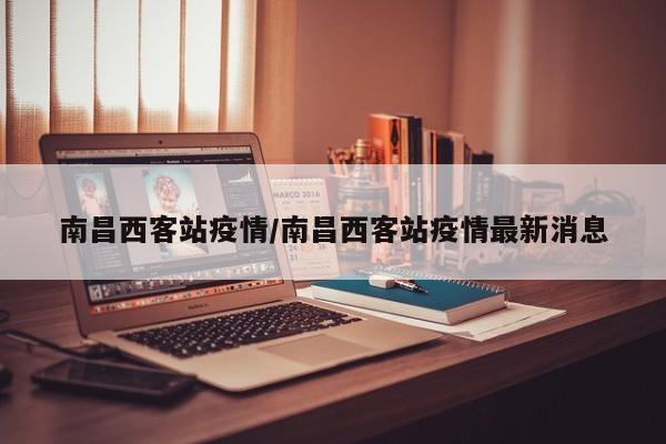 南昌西客站疫情/南昌西客站疫情最新消息