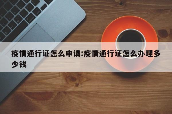 疫情通行证怎么申请:疫情通行证怎么办理多少钱