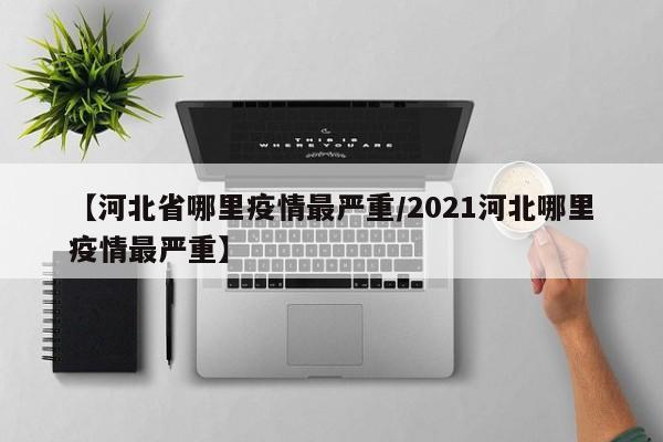 【河北省哪里疫情最严重/2021河北哪里疫情最严重】