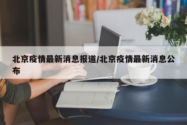 北京疫情最新消息报道/北京疫情最新消息公布