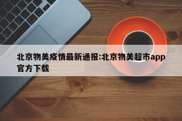 北京物美疫情最新通报:北京物美超市app官方下载