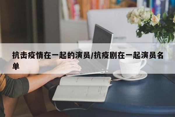 抗击疫情在一起的演员/抗疫剧在一起演员名单