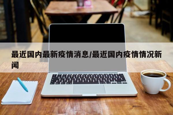最近国内最新疫情消息/最近国内疫情情况新闻