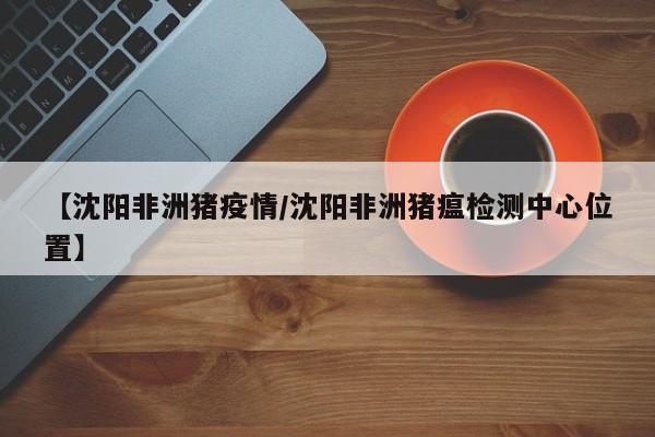 【沈阳非洲猪疫情/沈阳非洲猪瘟检测中心位置】
