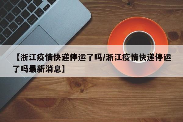 【浙江疫情快递停运了吗/浙江疫情快递停运了吗最新消息】