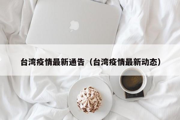 台湾疫情最新通告(台湾疫情最新动态)