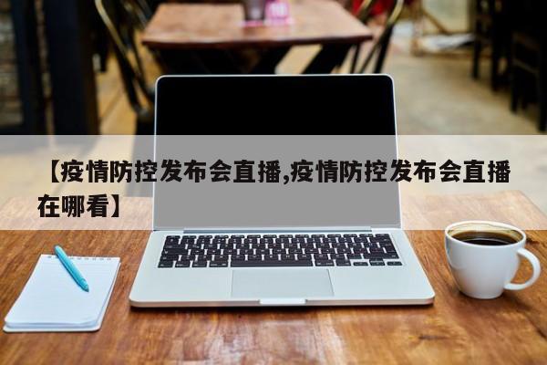 【疫情防控发布会直播,疫情防控发布会直播在哪看】