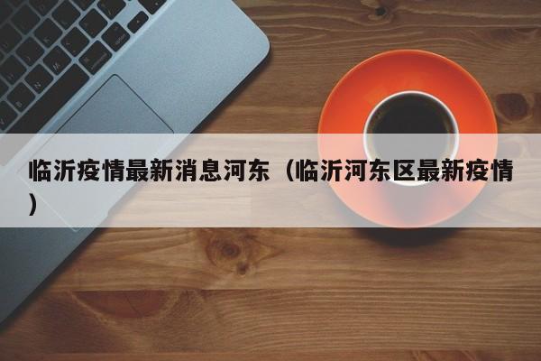 临沂疫情最新消息河东(临沂河东区最新疫情)