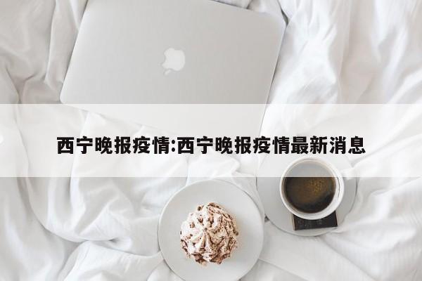 西宁晚报疫情:西宁晚报疫情最新消息
