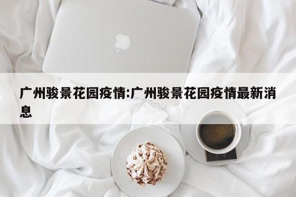 广州骏景花园疫情:广州骏景花园疫情最新消息