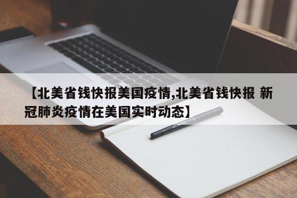 【北美省钱快报美国疫情,北美省钱快报 新冠肺炎疫情在美国实时动态】