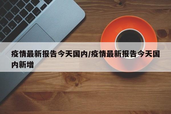 疫情最新报告今天国内/疫情最新报告今天国内新增