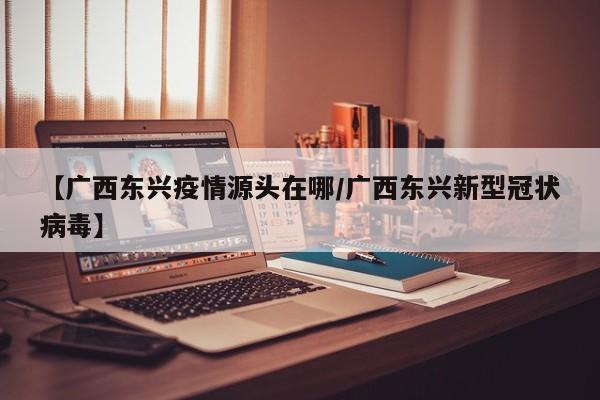 【广西东兴疫情源头在哪/广西东兴新型冠状病毒】