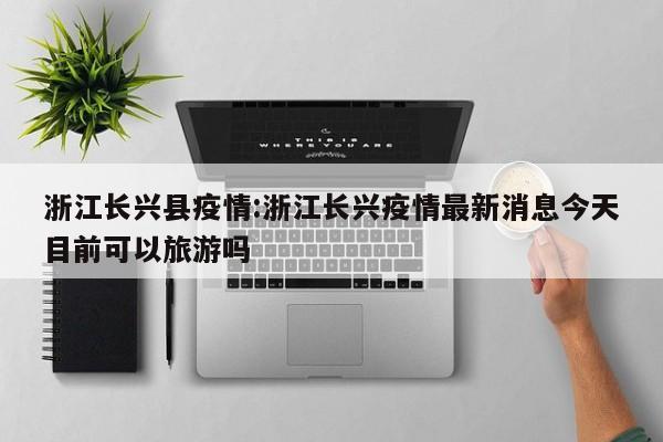 浙江长兴县疫情:浙江长兴疫情最新消息今天目前可以旅游吗