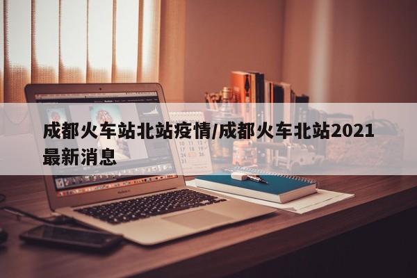 成都火车站北站疫情/成都火车北站2021最新消息