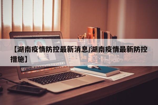 【湖南疫情防控最新消息/湖南疫情最新防控措施】