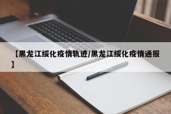 【黑龙江绥化疫情轨迹/黑龙江绥化疫情通报】