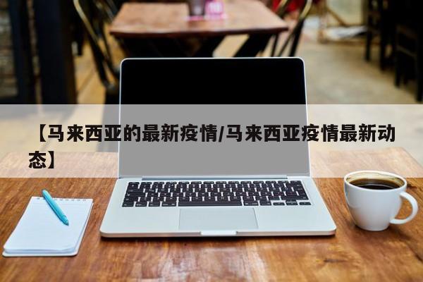 【马来西亚的最新疫情/马来西亚疫情最新动态】