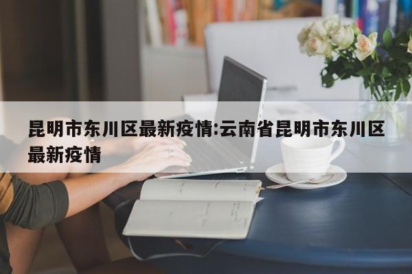 昆明市东川区最新疫情:云南省昆明市东川区最新疫情