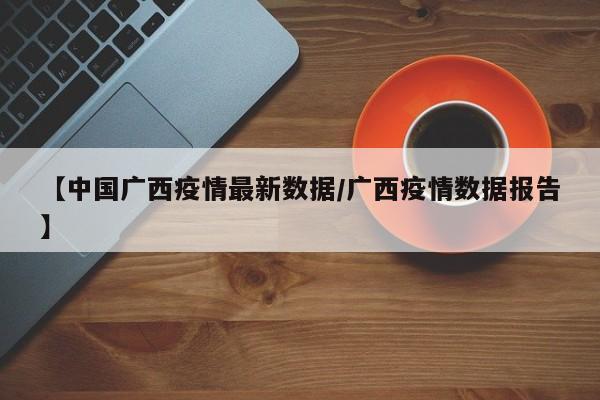 【中国广西疫情最新数据/广西疫情数据报告】