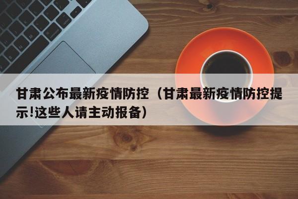 甘肃公布最新疫情防控(甘肃最新疫情防控提示!这些人请主动报备)