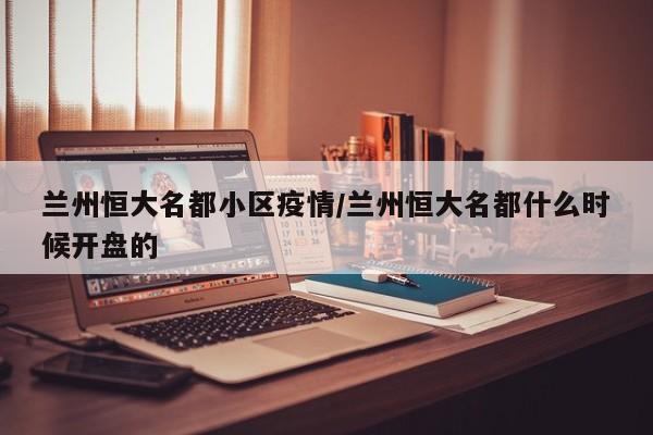 兰州恒大名都小区疫情/兰州恒大名都什么时候开盘的