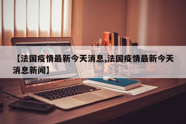 【法国疫情最新今天消息,法国疫情最新今天消息新闻】