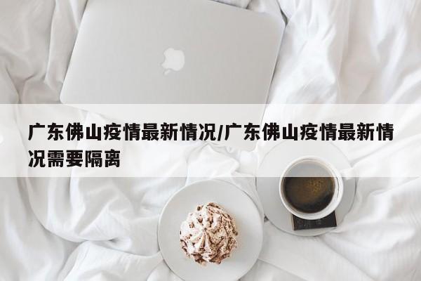广东佛山疫情最新情况/广东佛山疫情最新情况需要隔离