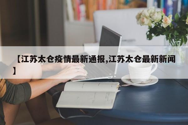 【江苏太仓疫情最新通报,江苏太仓最新新闻】