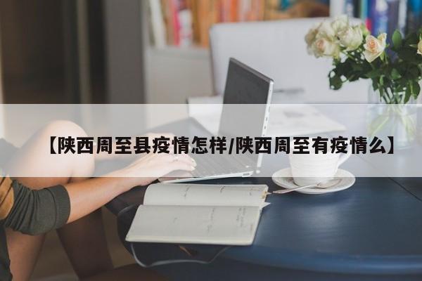 【陕西周至县疫情怎样/陕西周至有疫情么】