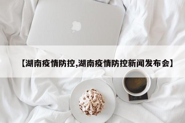 【湖南疫情防控,湖南疫情防控新闻发布会】