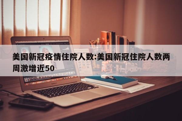 美国新冠疫情住院人数:美国新冠住院人数两周激增近50