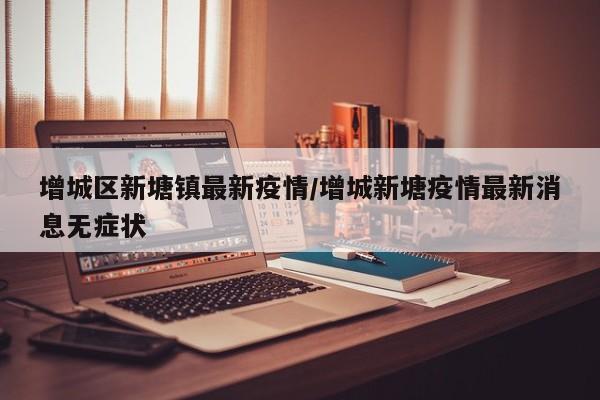 增城区新塘镇最新疫情/增城新塘疫情最新消息无症状