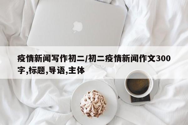 疫情新闻写作初二/初二疫情新闻作文300字,标题,导语,主体