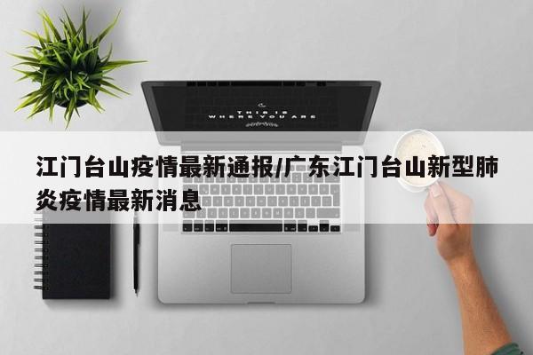 江门台山疫情最新通报/广东江门台山新型肺炎疫情最新消息