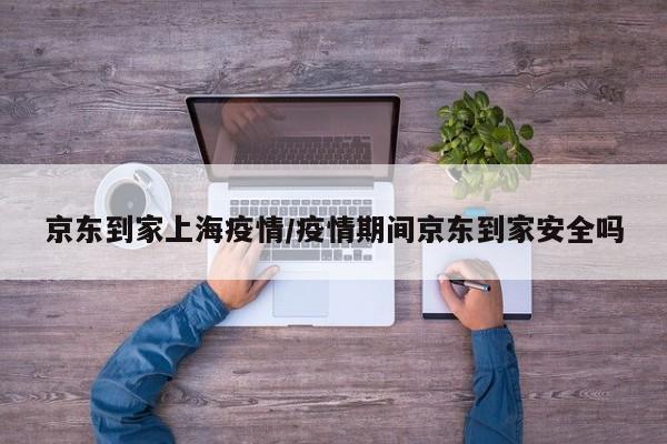 京东到家上海疫情/疫情期间京东到家安全吗