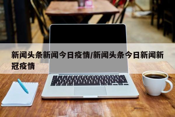 新闻头条新闻今日疫情/新闻头条今日新闻新冠疫情