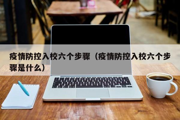 疫情防控入校六个步骤(疫情防控入校六个步骤是什么)